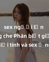 sex người lớn không che Phân biệt giữa giới tính và sex ở người lớn: Tìm hiểu sự khác biệt và yếu tố quyết định