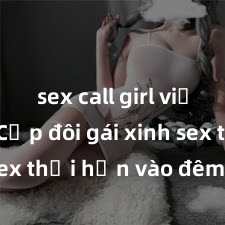 sex call girl việt nam Cặp đôi gái xinh sex thổi hồn vào đêm muộn