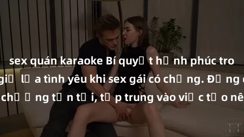 sex quán karaoke Bí quyết hạnh phúc trong hôn nhân: Cách giữ lửa tình yêu khi sex gái có chồng. Đừng để sự chán chường tồn tại, tập trung vào việc tạo nên niềm vui và sự hài lòng cho cả hai.