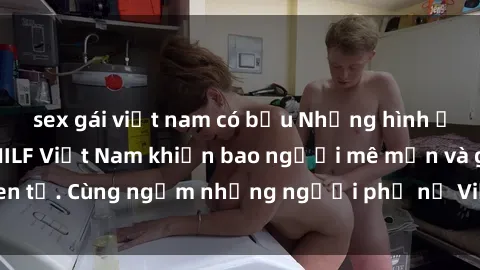 sex gái việt nam có bầu Những hình ảnh đẹp của các MILF Việt Nam khiến bao người mê mẩn và ghen tị. Cùng ngắm những người phụ nữ Việt xinh đẹp và quyến rũ!