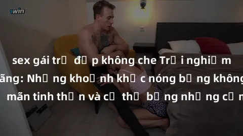 sex gái trẻ đẹp không che Trải nghiệm cùng gái già dâm đãng: Những khoảnh khắc nóng bỏng không thể quên, thoả mãn tinh thần và cơ thể bằng những cảm xúc mãnh liệt, những phút giây thăng hoa đầy kích t