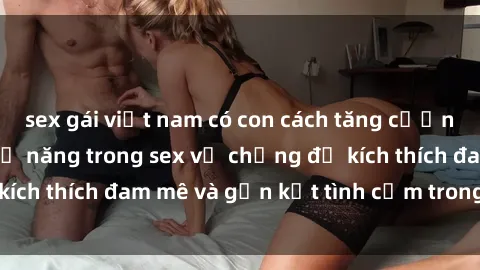 sex gái việt nam có con cách tăng cường hạnh phúc và khả năng trong sex vợ chồng để kích thích đam mê và gắn kết tình cảm trong hôn nhân