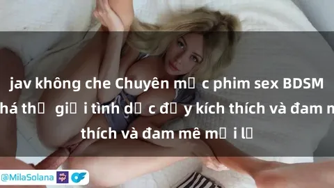 jav không che Chuyên mục phim sex BDSM: Khám phá thế giới tình dục đầy kích thích và đam mê mới lạ