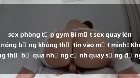sex phòng tập gym Bí mật sex quay lén: Những hình ảnh nóng bỏng không thể tin vào mắt mình! Không thể bỏ qua những cảnh quay sống động và đầy kích thích này!
