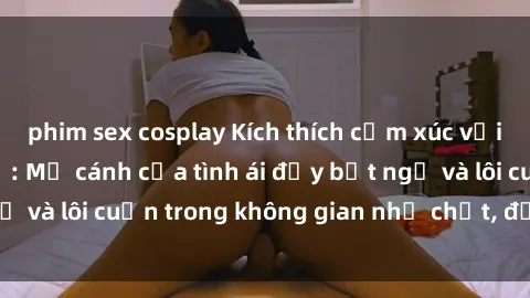 phim sex cosplay Kích thích cảm xúc với sex phòng thay đồ: Mở cánh cửa tình ái đầy bất ngờ và lôi cuốn trong không gian nhỏ chật, đầy kích thích.