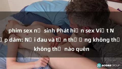 phim sex nữ sinh Phát hiện sex Việt Nam bị hiếp dâm: Nỗi đau và tổn thương không thể nào quên
