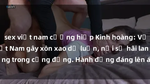 sex việt nam cưỡng hiếp Kinh hoàng: Vụ án sex tra tấn Việt Nam gây xôn xao dư luận, nỗi sợ hãi lan rộng trong cộng đồng. Hành động đáng lên án không thể chấp nhận.