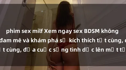 phim sex milf Xem ngay sex BDSM không che để thỏa mãn đam mê và khám phá sự kích thích tột cùng, đưa cuộc sống tình dục lên một tầm cao mới.