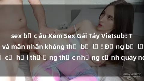 sex bắc âu Xem Sex Gái Tây Vietsub: Trải nghiệm mới lạ và mãn nhãn không thể bỏ lỡ! Đừng bỏ lỡ cơ hội thưởng thức những cảnh quay nóng bỏng từ phim này!