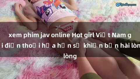 xem phim jav online Hot girl Việt Nam gọi điện thoại hứa hẹn sẽ khiến bạn hài lòng