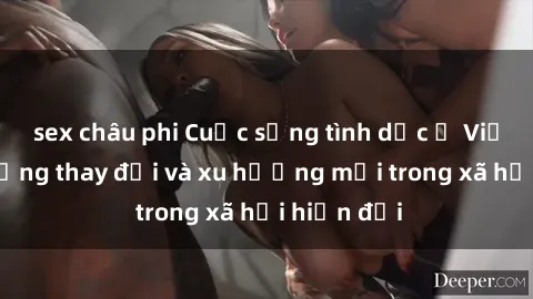 sex châu phi Cuộc sống tình dục ở Việt Nam: Những thay đổi và xu hướng mới trong xã hội hiện đại