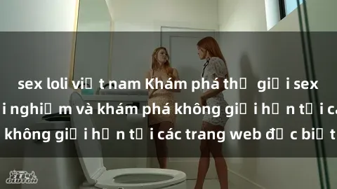 sex loli việt nam Khám phá thế giới sex online: cơ hội trải nghiệm và khám phá không giới hạn tại các trang web đặc biệt