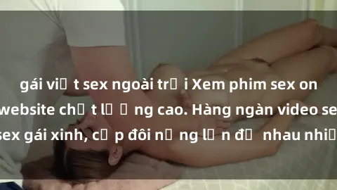 gái việt sex ngoài trời Xem phim sex online miễn phí tại website chất lượng cao. Hàng ngàn video sex gái xinh, cặp đôi nứng lồn đụ nhau nhiều tư thế hấp dẫn.
