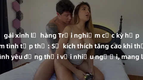 gái xinh lộ hàng Trải nghiệm cực kỳ hấp dẫn với việc làm tình tập thể: Sự kích thích tăng cao khi thể hiện tình yêu đồng thời với nhiều người, mang lại trái ngọt không thể quên.