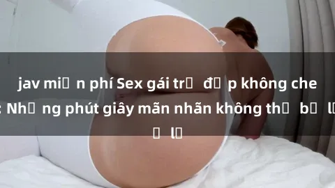 jav miễn phí Sex gái trẻ đẹp không che: Những phút giây mãn nhãn không thể bỏ lỡ