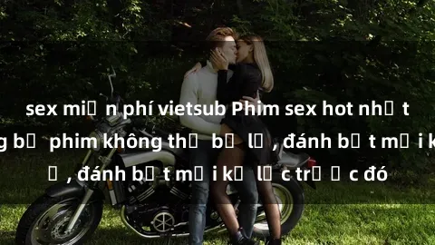 sex miễn phí vietsub Phim sex hot nhất năm Top những bộ phim không thể bỏ lỡ, đánh bật mọi kỷ lục trước đó