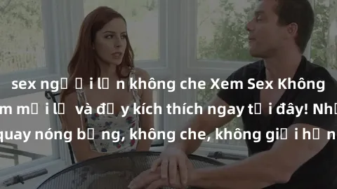 sex người lớn không che Xem Sex Không Che: Trải nghiệm mới lạ và đầy kích thích ngay tại đây! Những cảnh quay nóng bỏng, không che, không giới hạn đang chờ đón bạn. Đừng bỏ lỡ!