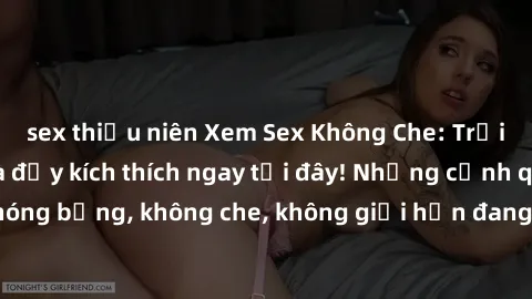 sex thiếu niên Xem Sex Không Che: Trải nghiệm mới lạ và đầy kích thích ngay tại đây! Những cảnh quay nóng bỏng, không che, không giới hạn đang chờ đón bạn. Đừng bỏ lỡ!
