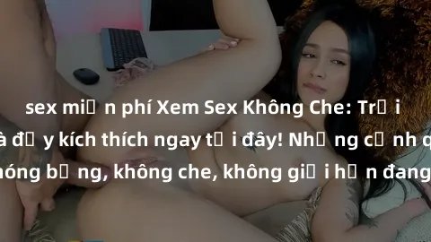 sex miễn phí Xem Sex Không Che: Trải nghiệm mới lạ và đầy kích thích ngay tại đây! Những cảnh quay nóng bỏng, không che, không giới hạn đang chờ đón bạn. Đừng bỏ lỡ!