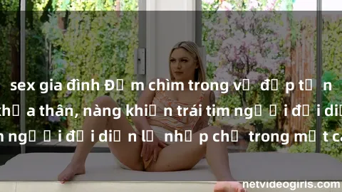 sex gia đình Đắm chìm trong vẻ đẹp tự nhiên của gái xinh khỏa thân, nàng khiến trái tim người đối diện lỡ nhịp chỉ trong một cái nhìn.