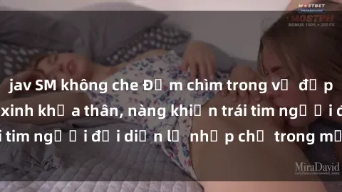 jav SM không che Đắm chìm trong vẻ đẹp tự nhiên của gái xinh khỏa thân, nàng khiến trái tim người đối diện lỡ nhịp chỉ trong một cái nhìn.