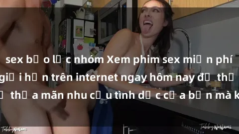 sex bạo lực nhóm Xem phim sex miễn phí hoàn toàn không giới hạn trên internet ngay hôm nay để thỏa mãn nhu cầu tình dục của bạn mà không tốn chi phí.