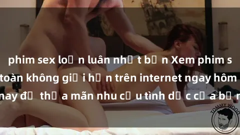 phim sex loạn luân nhật bản Xem phim sex miễn phí hoàn toàn không giới hạn trên internet ngay hôm nay để thỏa mãn nhu cầu tình dục của bạn mà không tốn chi phí.