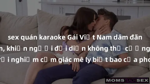 sex quán karaoke Gái Việt Nam dâm đãng làm tình say đắm, khiến người đối diện không thể cưỡng lại được. Hãy trải nghiệm cảm giác mê ly biết bao của phong cách yêu đương đậm chất dân tộc!