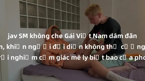 jav SM không che Gái Việt Nam dâm đãng làm tình say đắm, khiến người đối diện không thể cưỡng lại được. Hãy trải nghiệm cảm giác mê ly biết bao của phong cách yêu đương đậm chất dân tộc!