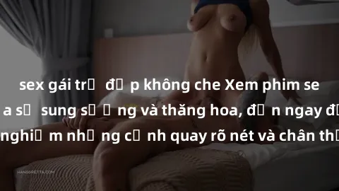 sex gái trẻ đẹp không che Xem phim sex HD: Đỉnh cao của sự sung sướng và thăng hoa, đến ngay để trải nghiệm những cảnh quay rõ nét và chân thực nhất. Hãy cùng khám phá!