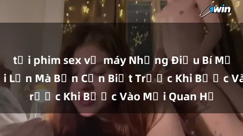 tải phim sex về máy Những Điều Bí Mật Về Sex Người Lớn Mà Bạn Cần Biết Trước Khi Bước Vào Mối Quan Hệ