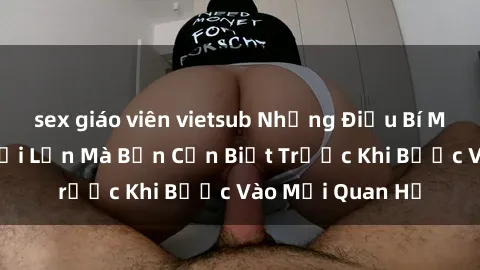 sex giáo viên vietsub Những Điều Bí Mật Về Sex Người Lớn Mà Bạn Cần Biết Trước Khi Bước Vào Mối Quan Hệ