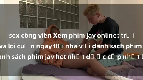 sex công viên Xem phim jav online: trải nghiệm hấp dẫn và lôi cuốn ngay tại nhà với danh sách phim jav hot nhất được cập nhật liên tục.