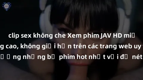 clip sex không che Xem phim JAV HD miễn phí chất lượng cao, không giới hạn trên các trang web uy tín. Yên tâm tận hưởng những bộ phim hot nhất với độ nét sắc sảo, đẹp mắt ngay tại nhà. Hãy trải nghiệm