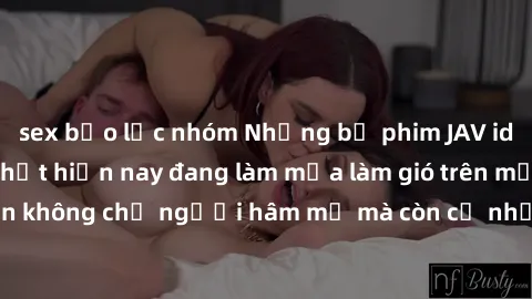 sex bạo lực nhóm Những bộ phim JAV idol không che hot nhất hiện nay đang làm mưa làm gió trên mạng, hấp dẫn không chỉ người hâm mộ mà còn cả những ai mới tìm hiểu về thể loại này!