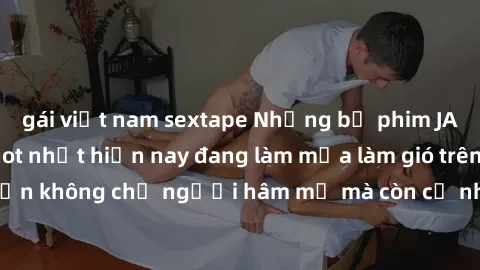 gái việt nam sextape Những bộ phim JAV idol không che hot nhất hiện nay đang làm mưa làm gió trên mạng, hấp dẫn không chỉ người hâm mộ mà còn cả những ai mới tìm hiểu về thể loại này!