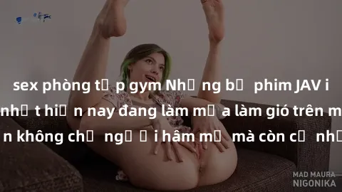 sex phòng tập gym Những bộ phim JAV idol không che hot nhất hiện nay đang làm mưa làm gió trên mạng, hấp dẫn không chỉ người hâm mộ mà còn cả những ai mới tìm hiểu về thể loại này!