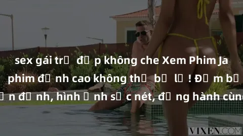 sex gái trẻ đẹp không che Xem Phim Jav Full HD: Những bộ phim đỉnh cao không thể bỏ lỡ! Đảm bảo chất lượng ổn định, hình ảnh sắc nét, đồng hành cùng bạn trong những giây phút thư giãn!
