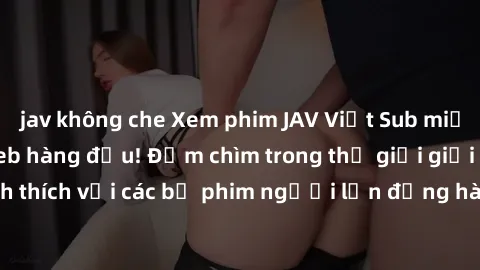 jav không che Xem phim JAV Việt Sub miễn phí tại trang web hàng đầu! Đắm chìm trong thế giới giải trí đầy kích thích với các bộ phim người lớn đồng hành bằng tiếng Việt subtitled.