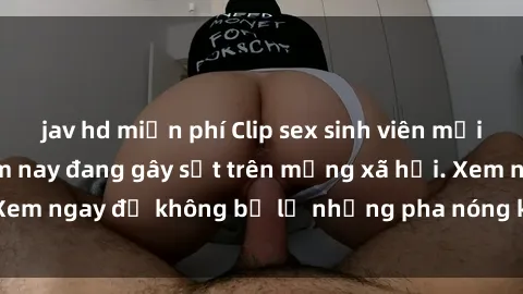 jav hd miễn phí Clip sex sinh viên mới nhất hot nhất năm nay đang gây sốt trên mạng xã hội. Xem ngay để không bỏ lỡ những pha nóng không thể bỏ qua!
