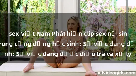 sex Việt Nam Phát hiện clip sex nữ sinh gây chấn động trong cộng đồng học sinh: Sự việc đang được điều tra và xử lý