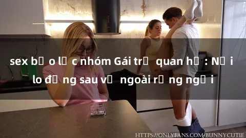 sex bạo lực nhóm Gái trẻ quan hệ: Nỗi lo đằng sau vẻ ngoài rạng ngời