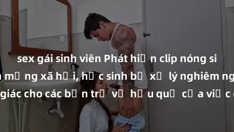 sex gái sinh viên Phát hiện clip nóng sinh viên gây sốt trên mạng xã hội, học sinh bị xử lý nghiêm ngặt. Đây là cảnh giác cho các bạn trẻ về hậu quả của việc chia sẻ thông tin trái phép trên internet.