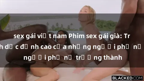 sex gái việt nam Phim sex gái già: Trải nghiệm tình dục đỉnh cao của những người phụ nữ trưởng thành