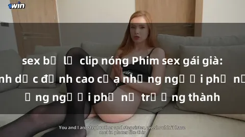 sex bị lộ clip nóng Phim sex gái già: Trải nghiệm tình dục đỉnh cao của những người phụ nữ trưởng thành