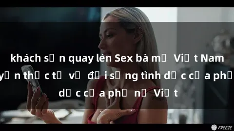 khách sạn quay lén Sex bà mẹ Việt Nam: Câu chuyện thực tế về đời sống tình dục của phụ nữ Việt