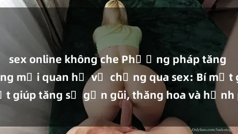 sex online không che Phương pháp tăng cường gắn kết trong mối quan hệ vợ chồng qua sex: Bí mật giúp tăng sự gần gũi, thăng hoa và hạnh phúc cho cặp đôi