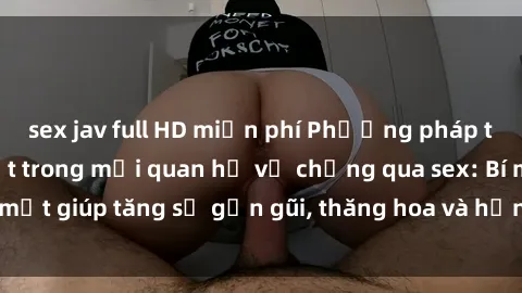 sex jav full HD miễn phí Phương pháp tăng cường gắn kết trong mối quan hệ vợ chồng qua sex: Bí mật giúp tăng sự gần gũi, thăng hoa và hạnh phúc cho cặp đôi