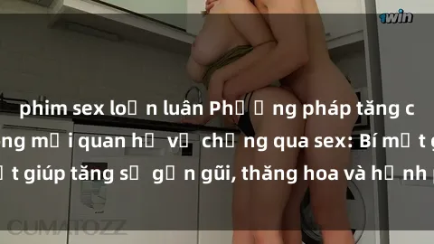 phim sex loạn luân Phương pháp tăng cường gắn kết trong mối quan hệ vợ chồng qua sex: Bí mật giúp tăng sự gần gũi, thăng hoa và hạnh phúc cho cặp đôi