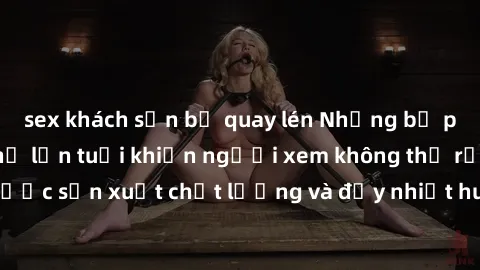 sex khách sạn bị quay lén Những bộ phim sex của phụ nữ lớn tuổi khiến người xem không thể rời mắt. Được sản xuất chất lượng và đầy nhiệt huyết, đáng xem và trải nghiệm.